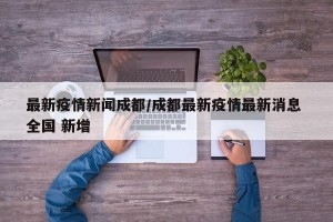 最新疫情新闻成都/成都最新疫情最新消息 全国 新增