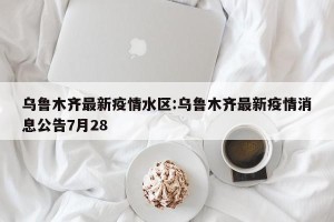 乌鲁木齐最新疫情水区:乌鲁木齐最新疫情消息公告7月28
