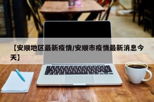 【安顺地区最新疫情/安顺市疫情最新消息今天】