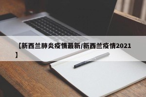 【新西兰肺炎疫情最新/新西兰疫情2021】