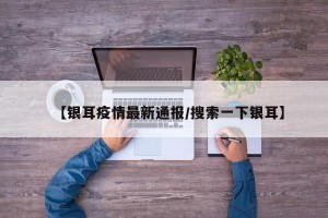 【银耳疫情最新通报/搜索一下银耳】
