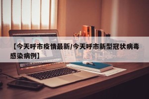 【今天呼市疫情最新/今天呼市新型冠状病毒感染病例】