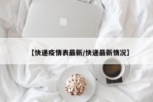 【快递疫情表最新/快递最新情况】