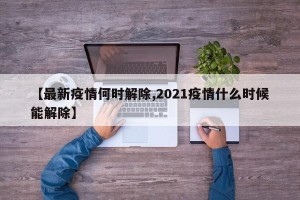 【最新疫情何时解除,2021疫情什么时候能解除】