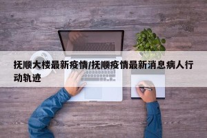抚顺大楼最新疫情/抚顺疫情最新消息病人行动轨迹
