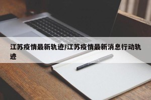 江苏疫情最新轨迹/江苏疫情最新消息行动轨迹