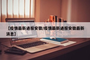 【疫情最新通报安徽/疫情最新通报安徽最新消息】