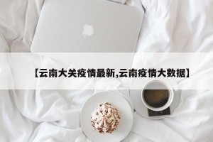 【云南大关疫情最新,云南疫情大数据】