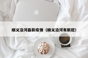 顺义沿河最新疫情（顺义沿河有新冠）