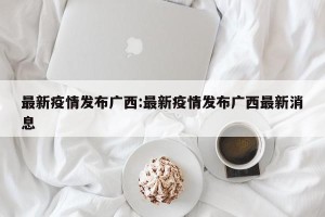 最新疫情发布广西:最新疫情发布广西最新消息