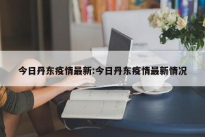 今日丹东疫情最新:今日丹东疫情最新情况