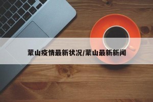 蒙山疫情最新状况/蒙山最新新闻