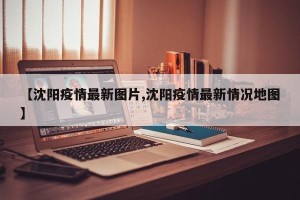 【沈阳疫情最新图片,沈阳疫情最新情况地图】