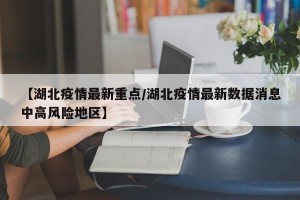 【湖北疫情最新重点/湖北疫情最新数据消息中高风险地区】