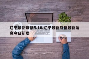 辽宁最新疫情5.16:辽宁最新疫情最新消息今日新增