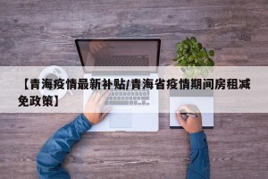 【青海疫情最新补贴/青海省疫情期间房租减免政策】