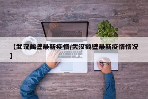 【武汉鹤壁最新疫情/武汉鹤壁最新疫情情况】