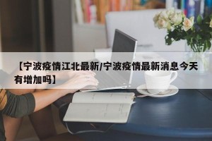 【宁波疫情江北最新/宁波疫情最新消息今天有增加吗】