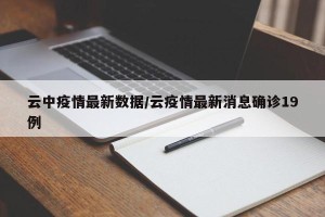 云中疫情最新数据/云疫情最新消息确诊19例