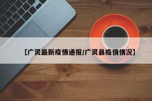 【广灵最新疫情通报/广灵县疫情情况】