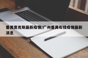 番禺奥克斯最新疫情/广州番禺石楼疫情最新消息