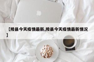 【陵县今天疫情最新,陵县今天疫情最新情况】