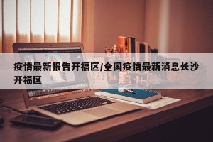 疫情最新报告开福区/全国疫情最新消息长沙开福区