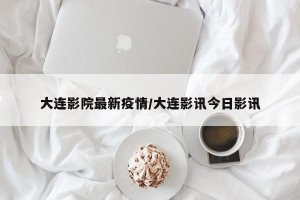 大连影院最新疫情/大连影讯今日影讯