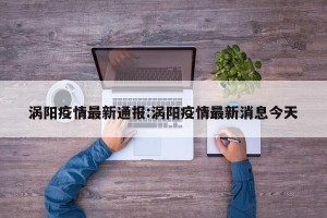 涡阳疫情最新通报:涡阳疫情最新消息今天