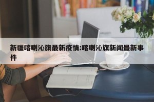 新疆喀喇沁旗最新疫情:喀喇沁旗新闻最新事件