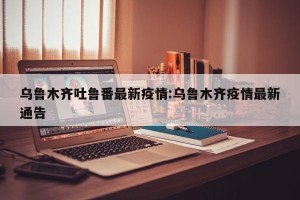 乌鲁木齐吐鲁番最新疫情:乌鲁木齐疫情最新通告