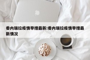 委内瑞拉疫情举措最新:委内瑞拉疫情举措最新情况