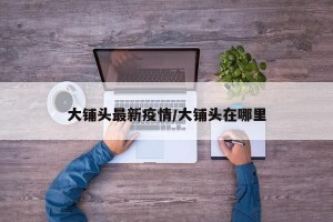 大铺头最新疫情/大铺头在哪里