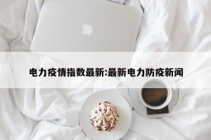 电力疫情指数最新:最新电力防疫新闻