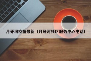 月牙河疫情最新（月牙河社区服务中心电话）