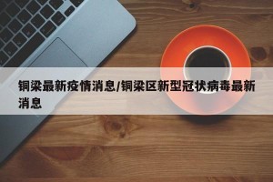 铜梁最新疫情消息/铜梁区新型冠状病毒最新消息