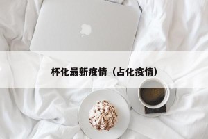 杯化最新疫情（占化疫情）
