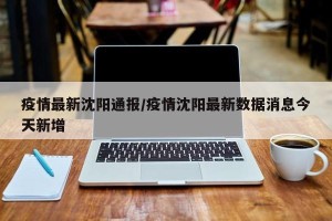 疫情最新沈阳通报/疫情沈阳最新数据消息今天新增