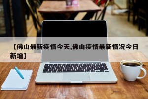 【佛山最新疫情今天,佛山疫情最新情况今日新增】