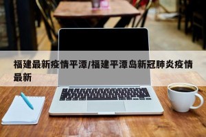 福建最新疫情平潭/福建平潭岛新冠肺炎疫情最新