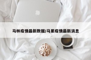 马林疫情最新数据/马累疫情最新消息