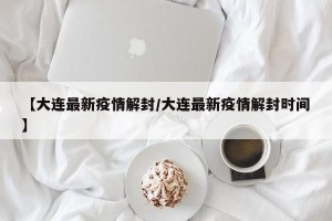 【大连最新疫情解封/大连最新疫情解封时间】