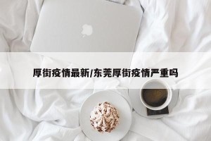 厚街疫情最新/东莞厚街疫情严重吗