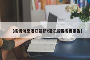 【疫情消息湛江最新/湛江最新疫情报告】