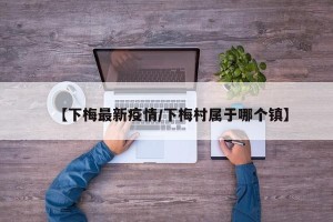 【下梅最新疫情/下梅村属于哪个镇】