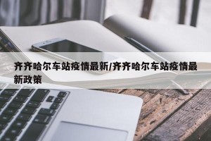 齐齐哈尔车站疫情最新/齐齐哈尔车站疫情最新政策