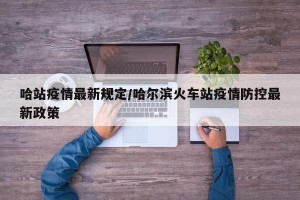 哈站疫情最新规定/哈尔滨火车站疫情防控最新政策