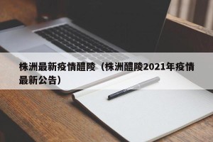 株洲最新疫情醴陵（株洲醴陵2021年疫情最新公告）