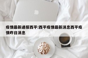 疫情最新通报西平:西平疫情最新消息西平疫情昨日消息