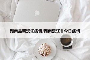 湖南最新沅江疫情/湖南沅江巿今日疫情